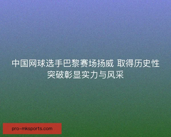 中国网球选手巴黎赛场扬威 取得历史性突破彰显实力与风采