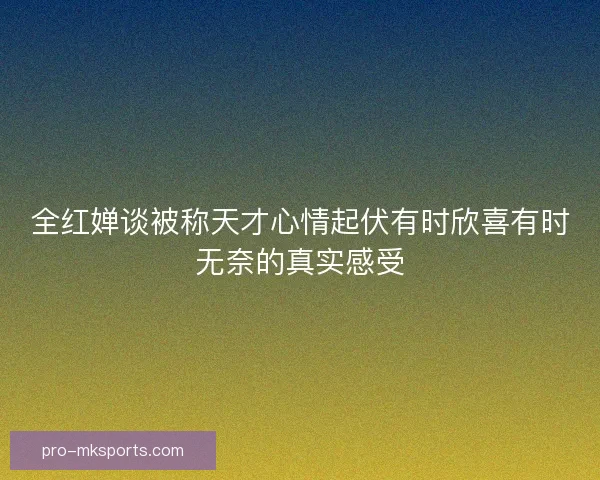 全红婵谈被称天才心情起伏有时欣喜有时无奈的真实感受