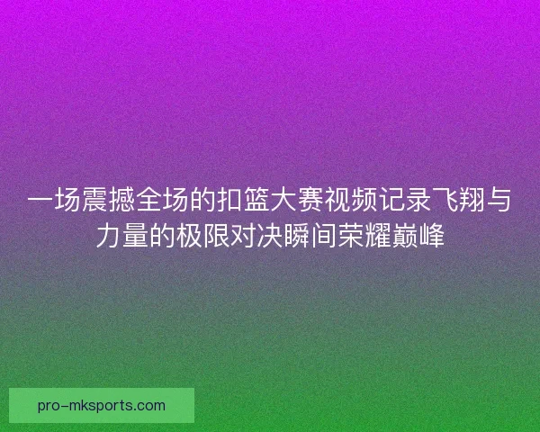 一场震撼全场的扣篮大赛视频记录飞翔与力量的极限对决瞬间荣耀巅峰