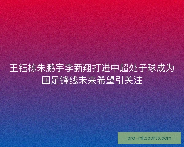 王钰栋朱鹏宇李新翔打进中超处子球成为国足锋线未来希望引关注