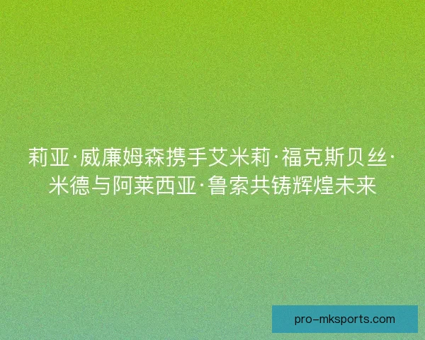 莉亚·威廉姆森携手艾米莉·福克斯贝丝·米德与阿莱西亚·鲁索共铸辉煌未来