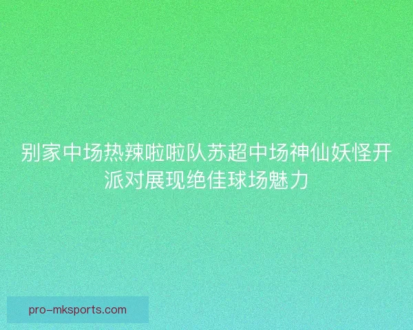 别家中场热辣啦啦队苏超中场神仙妖怪开派对展现绝佳球场魅力