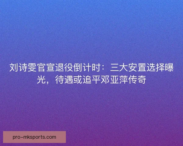 刘诗雯官宣退役倒计时：三大安置选择曝光，待遇或追平邓亚萍传奇