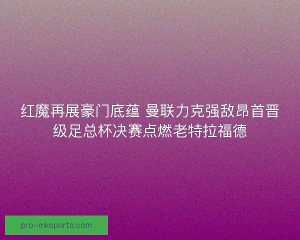 红魔再展豪门底蕴 曼联力克强敌昂首晋级足总杯决赛点燃老特拉福德