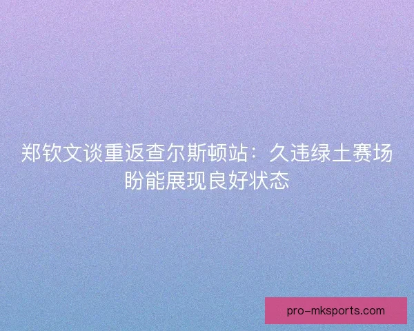 郑钦文谈重返查尔斯顿站：久违绿土赛场盼能展现良好状态