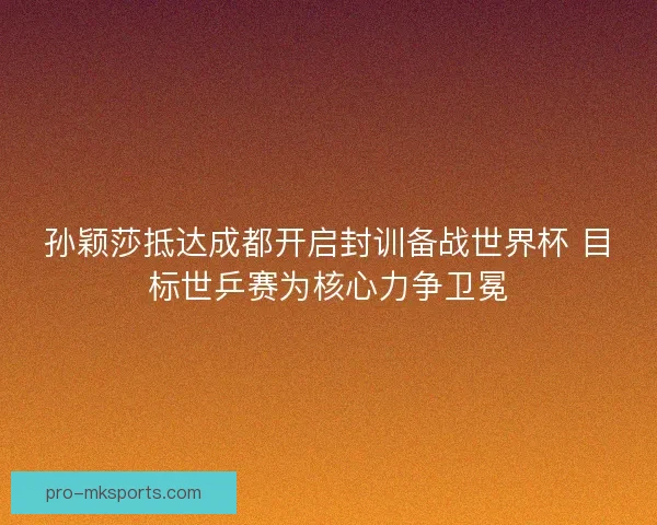 孙颖莎抵达成都开启封训备战世界杯 目标世乒赛为核心力争卫冕