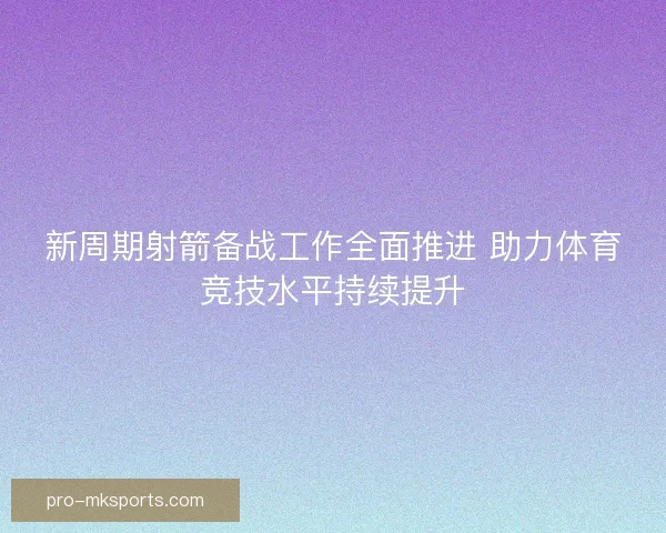 新周期射箭备战工作全面推进 助力体育竞技水平持续提升